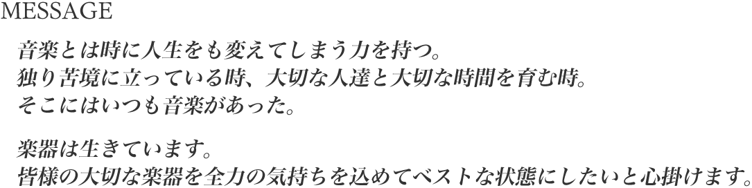 音楽とは時に人生をも変えてしまう力を持つ。独り苦境に立っている時、大切な人達と大切な時間を育む時。そこにはいつも音楽があった。楽器は生きています。皆様の大切な楽器を全力の気持ちを込めてベストな状態にしたいと心掛けます。